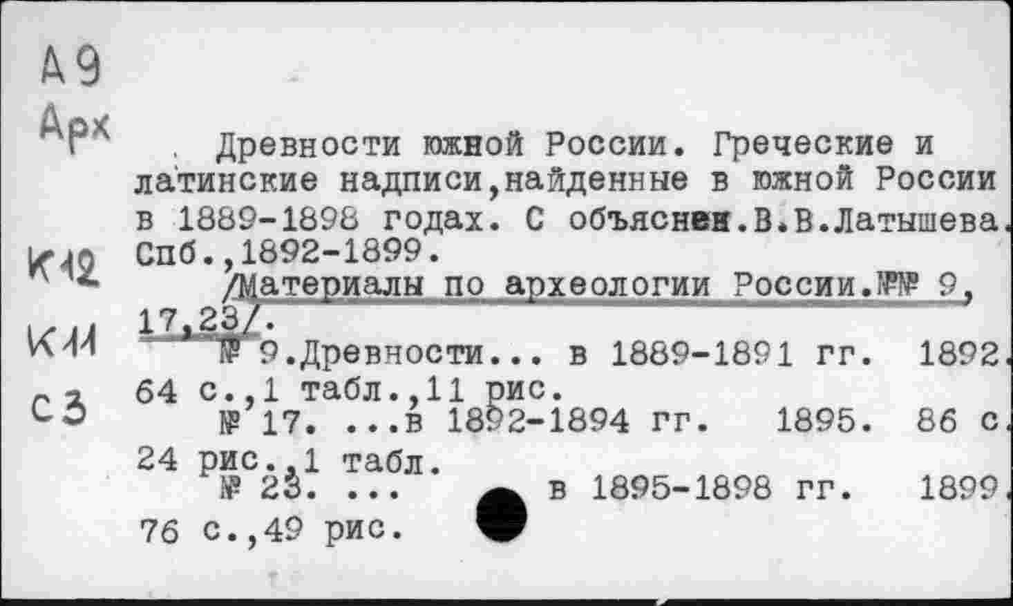 ﻿Д9
Арх
К 42
КМ
сз
Древности южной России. Греческие и латинские надписи,найденные в южной России в 1889-1898 годах. С объяснен.В.В.Латышева Спб.,1892-1899.
/Материалы по археологии России.W 9, 17,23/.	"
йГ9.Древности... в 1889-1891 гг. 1892 64 с.,1 табл.,11 рис.
№ 17. ...в 1892-1894 гг. 1895. 86 с 24 рис.,1 табл.
№ 23. ... А в 1895-1898 гг. 1899 76 С.,49 рис. V